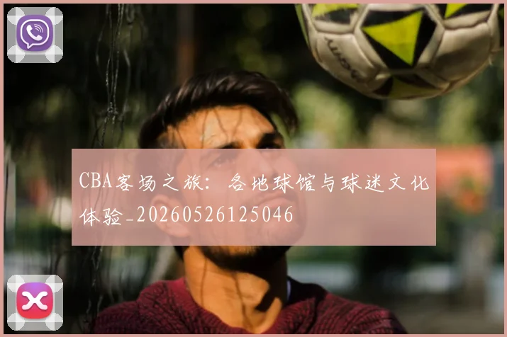 CBA客场之旅：各地球馆与球迷文化体验_20260526125046