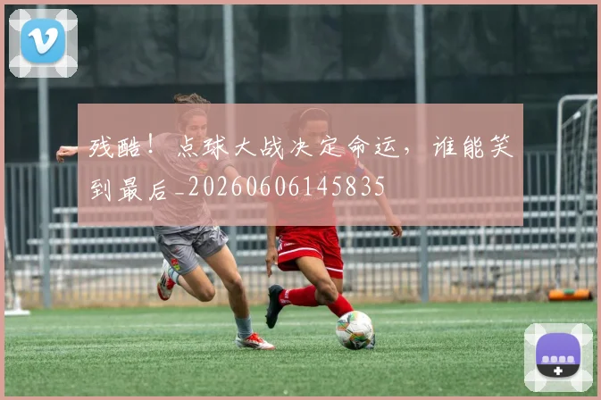 残酷！点球大战决定命运，谁能笑到最后_20260606145835