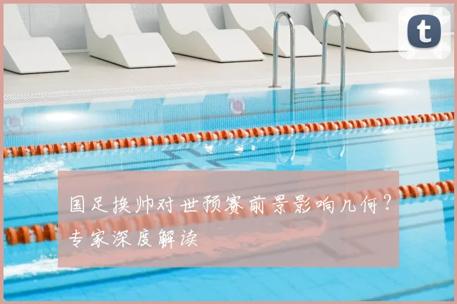 国足换帅对世预赛前景影响几何？专家深度解读