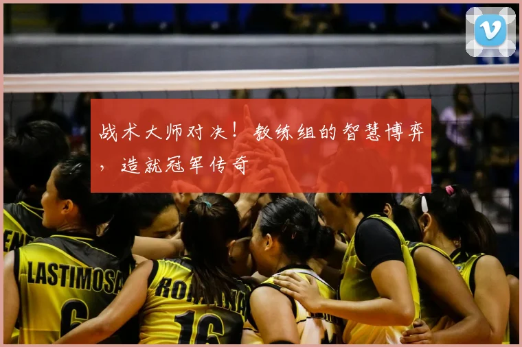 战术大师对决！教练组的智慧博弈，造就冠军传奇