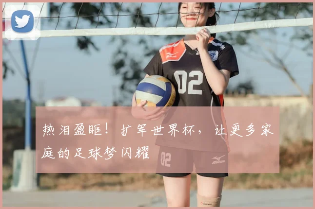 热泪盈眶！扩军世界杯，让更多家庭的足球梦闪耀
