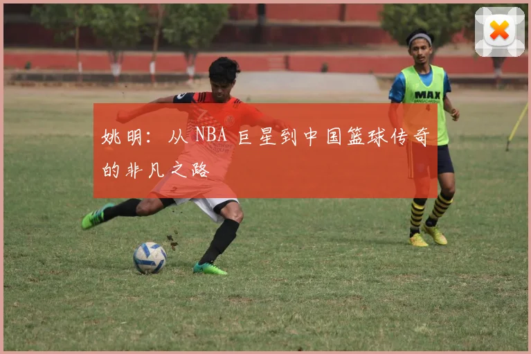 姚明：从 NBA 巨星到中国篮球传奇的非凡之路