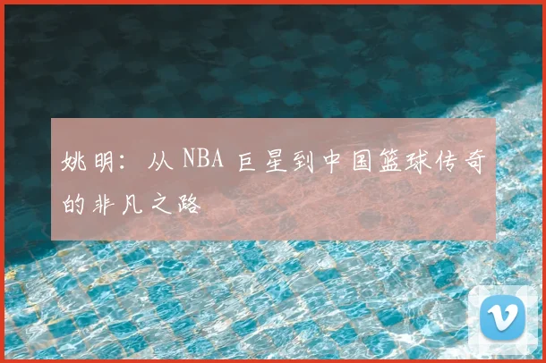 姚明：从 NBA 巨星到中国篮球传奇的非凡之路