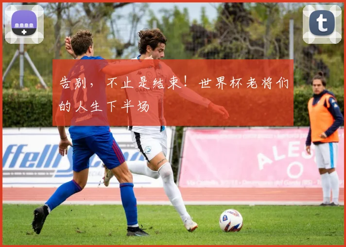 告别，不止是结束！世界杯老将们的人生下半场