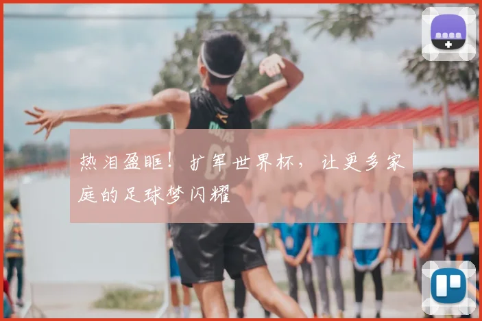 热泪盈眶！扩军世界杯，让更多家庭的足球梦闪耀