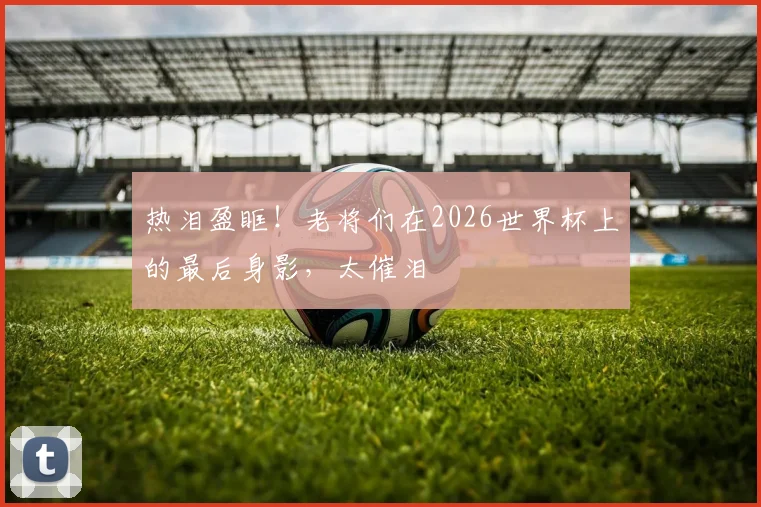 热泪盈眶！老将们在2026世界杯上的最后身影，太催泪