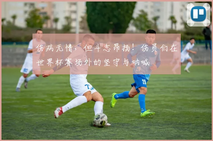 伤病无情，但斗志昂扬！伤员们在世界杯赛场外的坚守与呐喊