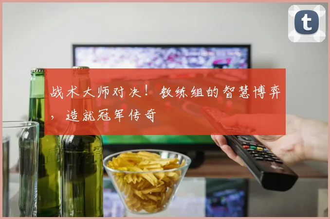 战术大师对决！教练组的智慧博弈，造就冠军传奇
