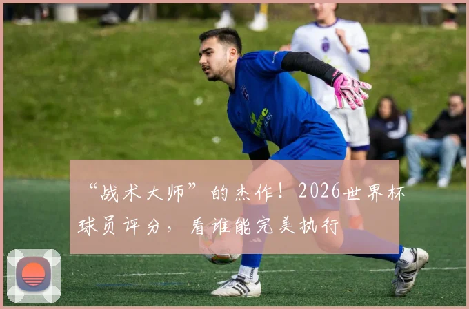 “战术大师”的杰作！2026世界杯球员评分，看谁能完美执行