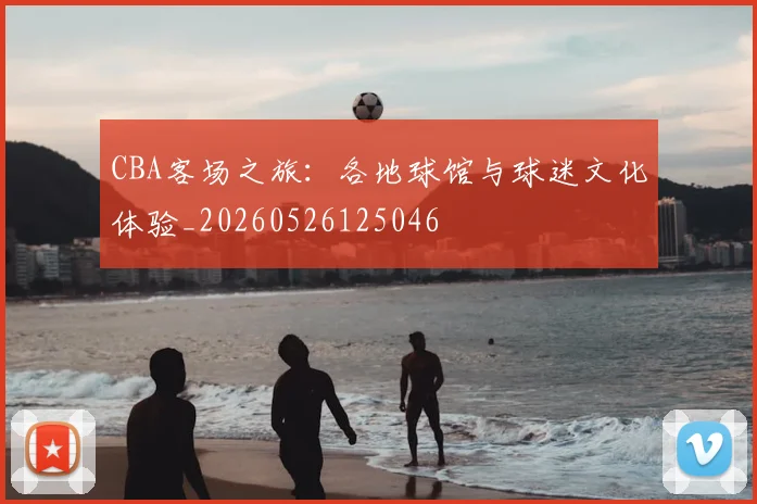 CBA客场之旅:各地球馆与球迷文化体验_20260526125046