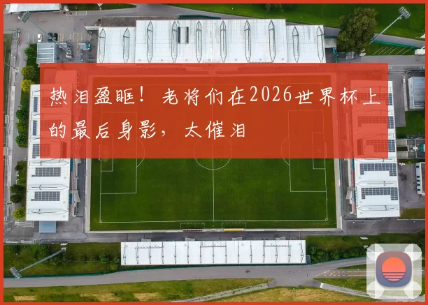 热泪盈眶！老将们在2026世界杯上的最后身影，太催泪