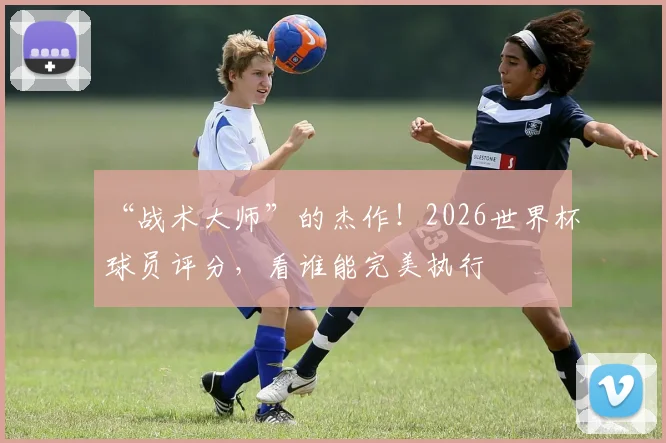 “战术大师”的杰作！2026世界杯球员评分，看谁能完美执行
